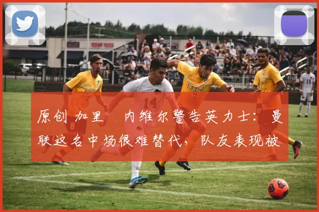 原创 加里・内维尔警告英力士：曼联这名中场很难替代，队友表现被赞 “离谱”