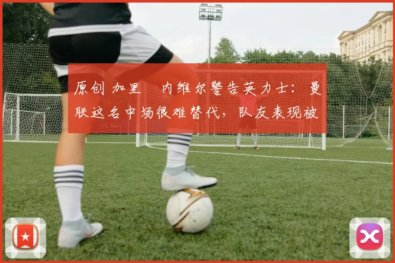 原创 加里・内维尔警告英力士：曼联这名中场很难替代，队友表现被赞 “离谱”