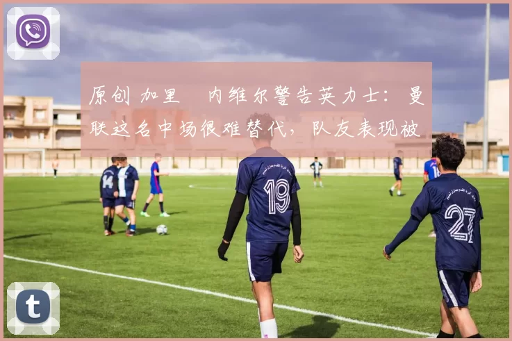 原创 加里・内维尔警告英力士：曼联这名中场很难替代，队友表现被赞 “离谱”