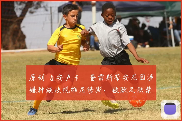 原创 吉安卢卡・普雷斯蒂安尼因涉嫌种族歧视维尼修斯，被欧足联禁赛