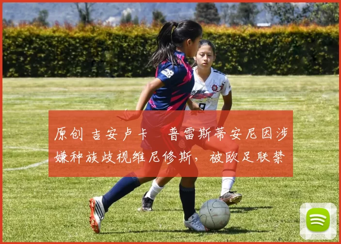 原创 吉安卢卡・普雷斯蒂安尼因涉嫌种族歧视维尼修斯，被欧足联禁赛