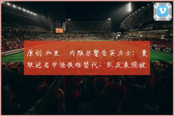 原创 加里・内维尔警告英力士：曼联这名中场很难替代，队友表现被赞 “离谱”