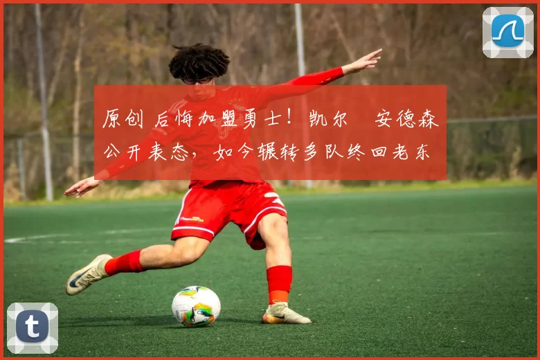 原创 后悔加盟勇士！凯尔・安德森公开表态，如今辗转多队终回老东家