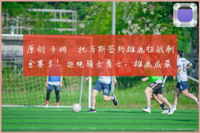 原创 卡姆・托马斯签约雄鹿征战剩余赛季！拒绝骑士勇士，雄鹿成最优选