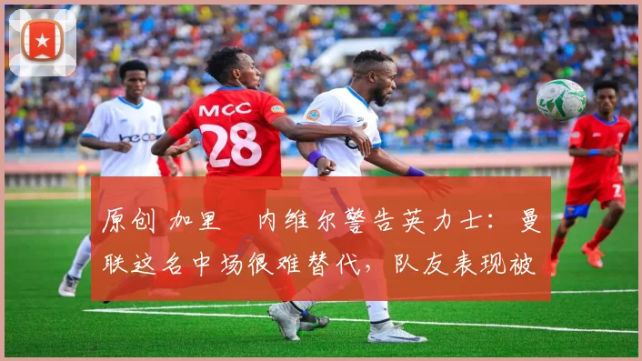 原创 加里・内维尔警告英力士:曼联这名中场很难替代,队友表现被赞 “离谱”