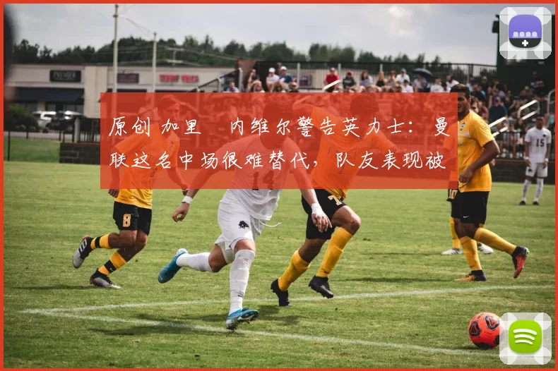 原创 加里・内维尔警告英力士:曼联这名中场很难替代,队友表现被赞 “离谱”