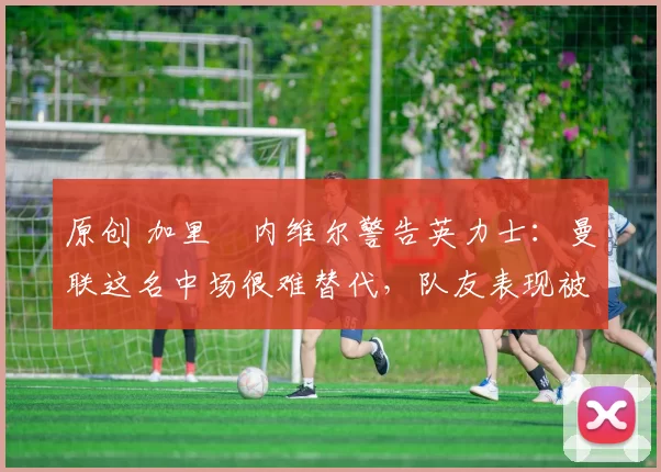 原创 加里・内维尔警告英力士：曼联这名中场很难替代，队友表现被赞 “离谱”