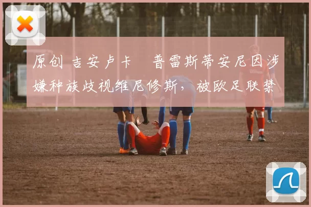 原创 吉安卢卡・普雷斯蒂安尼因涉嫌种族歧视维尼修斯,被欧足联禁赛