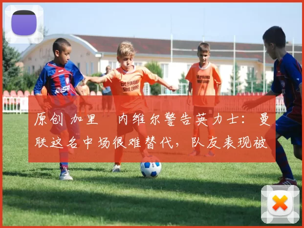 原创 加里・内维尔警告英力士：曼联这名中场很难替代，队友表现被赞 “离谱”