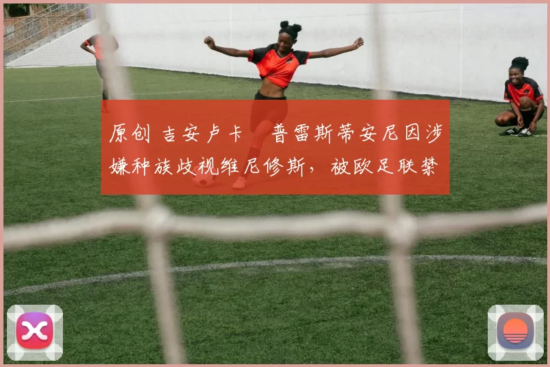 原创 吉安卢卡・普雷斯蒂安尼因涉嫌种族歧视维尼修斯，被欧足联禁赛