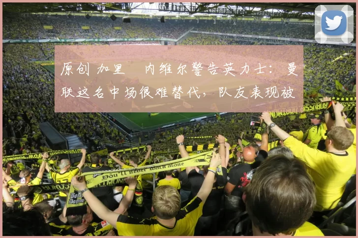 原创 加里・内维尔警告英力士：曼联这名中场很难替代，队友表现被赞 “离谱”