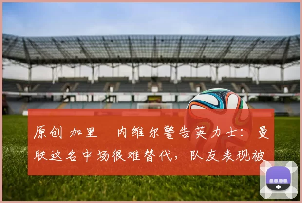 原创 加里・内维尔警告英力士:曼联这名中场很难替代,队友表现被赞 “离谱”