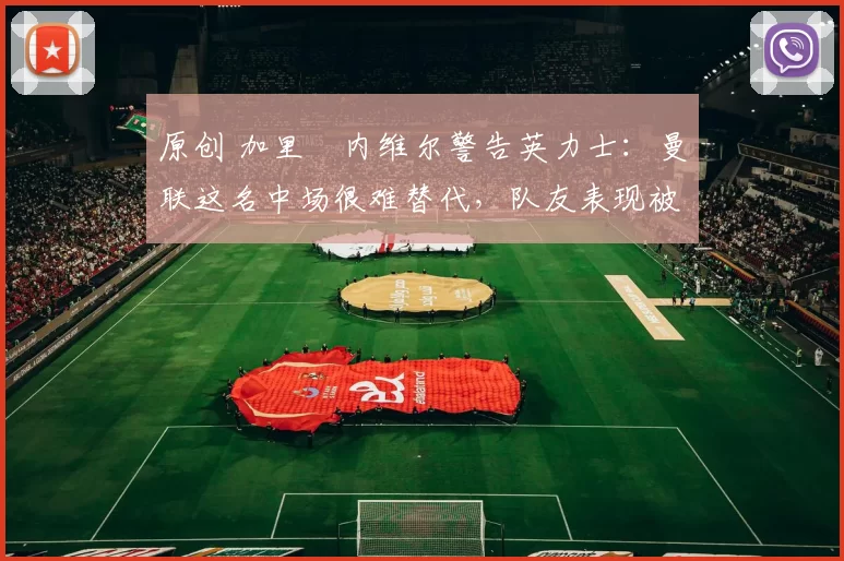 原创 加里・内维尔警告英力士：曼联这名中场很难替代，队友表现被赞 “离谱”