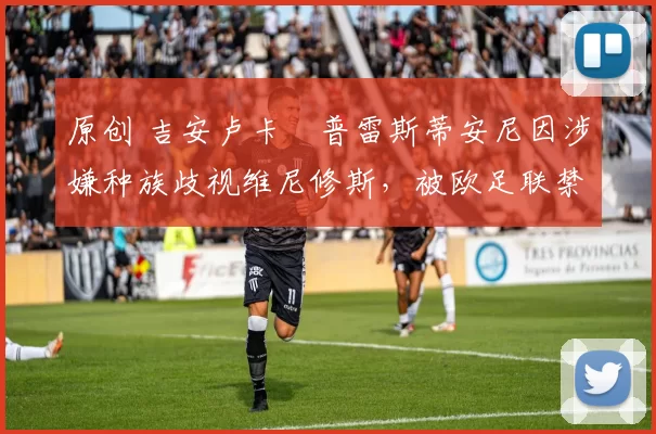 原创 吉安卢卡・普雷斯蒂安尼因涉嫌种族歧视维尼修斯,被欧足联禁赛