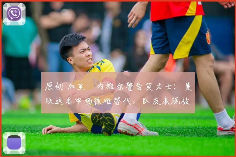 原创 加里・内维尔警告英力士：曼联这名中场很难替代，队友表现被赞 “离谱”