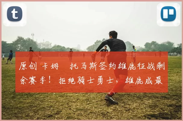 原创 卡姆・托马斯签约雄鹿征战剩余赛季！拒绝骑士勇士，雄鹿成最优选