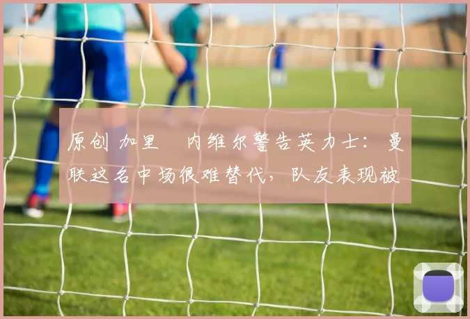 原创 加里・内维尔警告英力士：曼联这名中场很难替代，队友表现被赞 “离谱”