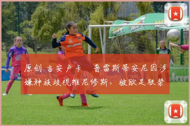 原创 吉安卢卡・普雷斯蒂安尼因涉嫌种族歧视维尼修斯，被欧足联禁赛