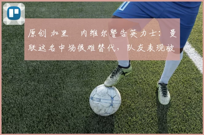 原创 加里・内维尔警告英力士：曼联这名中场很难替代，队友表现被赞 “离谱”