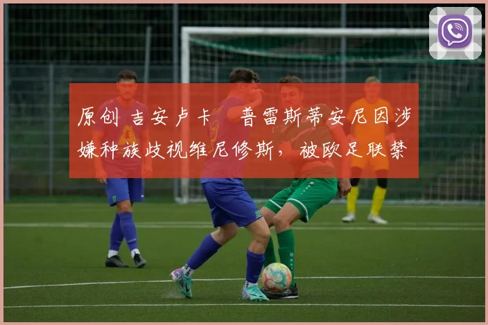 原创 吉安卢卡・普雷斯蒂安尼因涉嫌种族歧视维尼修斯，被欧足联禁赛