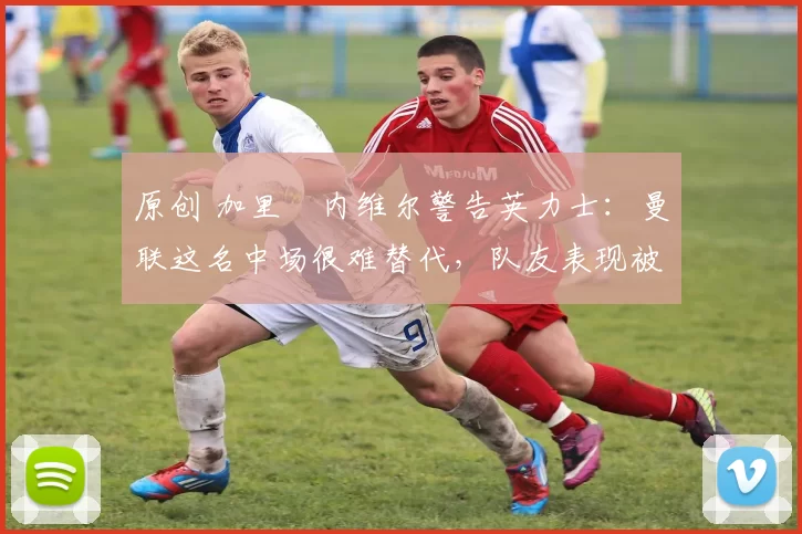 原创 加里・内维尔警告英力士：曼联这名中场很难替代，队友表现被赞 “离谱”