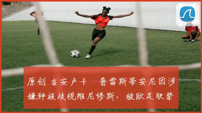 原创 吉安卢卡・普雷斯蒂安尼因涉嫌种族歧视维尼修斯,被欧足联禁赛