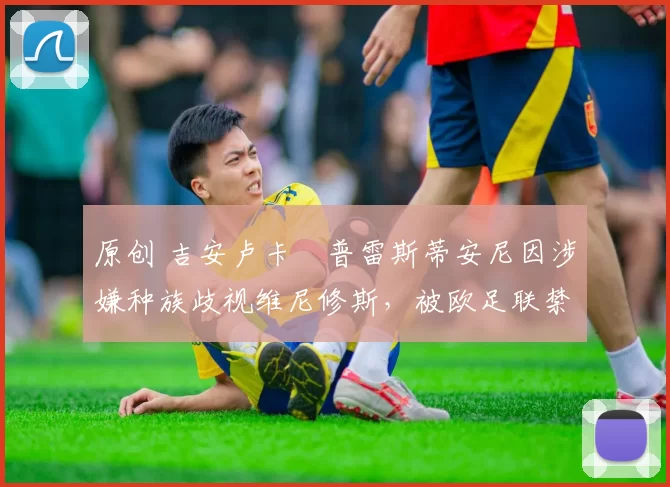 原创 吉安卢卡・普雷斯蒂安尼因涉嫌种族歧视维尼修斯，被欧足联禁赛