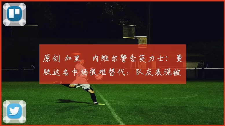 原创 加里・内维尔警告英力士：曼联这名中场很难替代，队友表现被赞 “离谱”