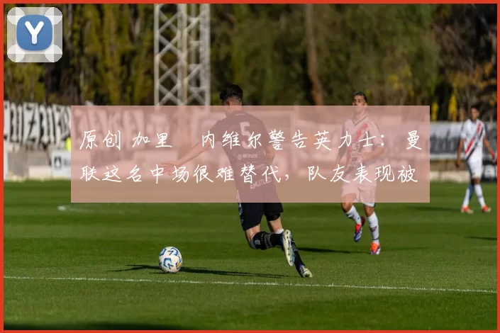 原创 加里・内维尔警告英力士：曼联这名中场很难替代，队友表现被赞 “离谱”