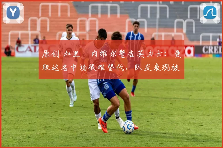 原创 加里・内维尔警告英力士:曼联这名中场很难替代,队友表现被赞 “离谱”