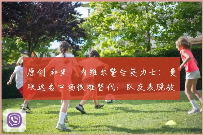 原创 加里・内维尔警告英力士：曼联这名中场很难替代，队友表现被赞 “离谱”