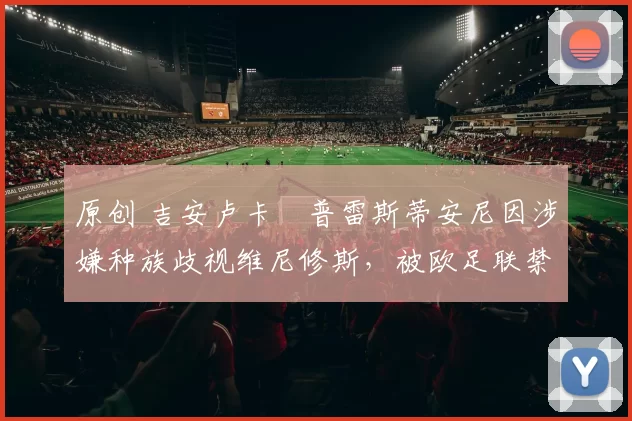 原创 吉安卢卡・普雷斯蒂安尼因涉嫌种族歧视维尼修斯，被欧足联禁赛