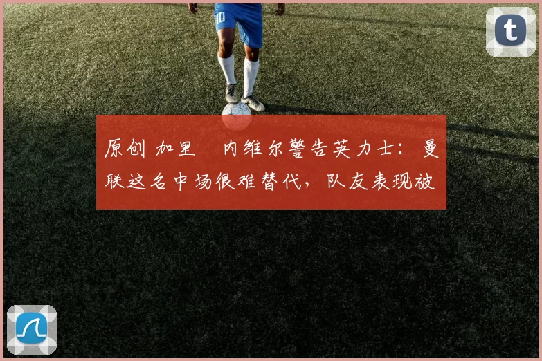 原创 加里・内维尔警告英力士：曼联这名中场很难替代，队友表现被赞 “离谱”