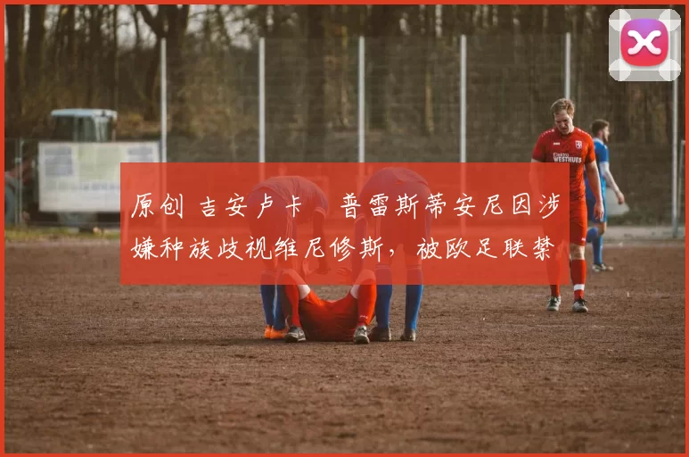 原创 吉安卢卡・普雷斯蒂安尼因涉嫌种族歧视维尼修斯，被欧足联禁赛