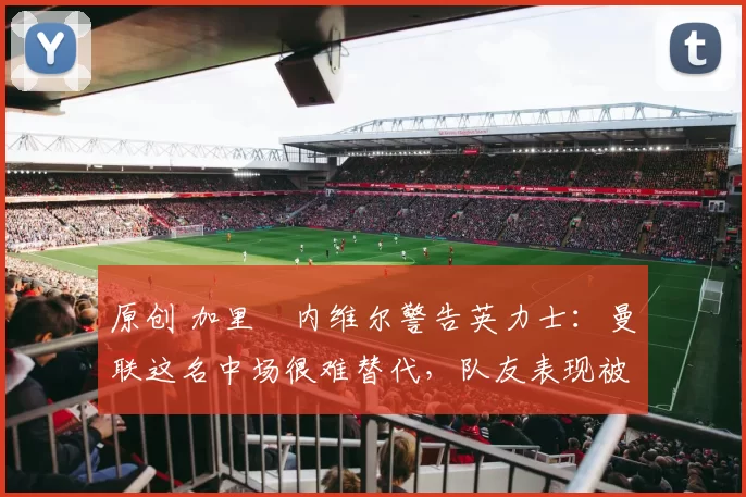 原创 加里・内维尔警告英力士：曼联这名中场很难替代，队友表现被赞 “离谱”