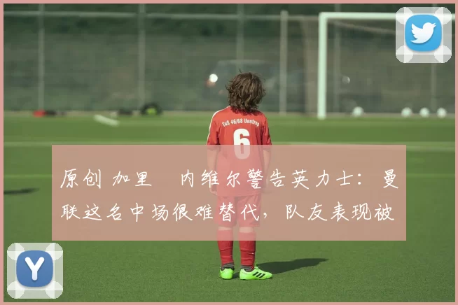 原创 加里・内维尔警告英力士：曼联这名中场很难替代，队友表现被赞 “离谱”