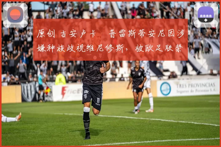 原创 吉安卢卡・普雷斯蒂安尼因涉嫌种族歧视维尼修斯，被欧足联禁赛