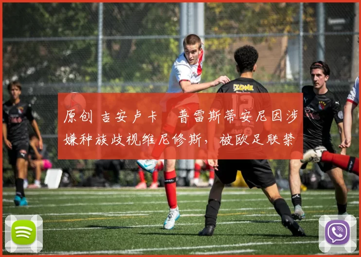 原创 吉安卢卡・普雷斯蒂安尼因涉嫌种族歧视维尼修斯，被欧足联禁赛