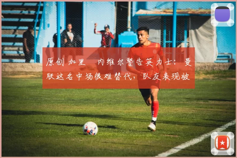 原创 加里・内维尔警告英力士：曼联这名中场很难替代，队友表现被赞 “离谱”