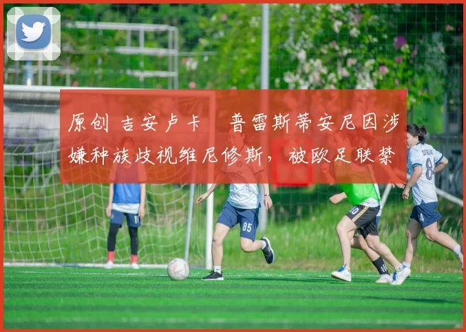 原创 吉安卢卡・普雷斯蒂安尼因涉嫌种族歧视维尼修斯，被欧足联禁赛