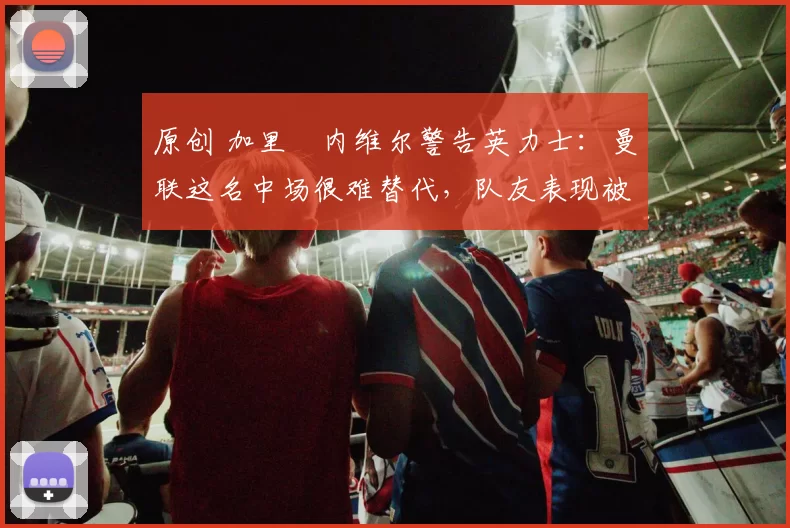 原创 加里・内维尔警告英力士：曼联这名中场很难替代，队友表现被赞 “离谱”