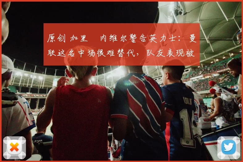 原创 加里・内维尔警告英力士：曼联这名中场很难替代，队友表现被赞 “离谱”