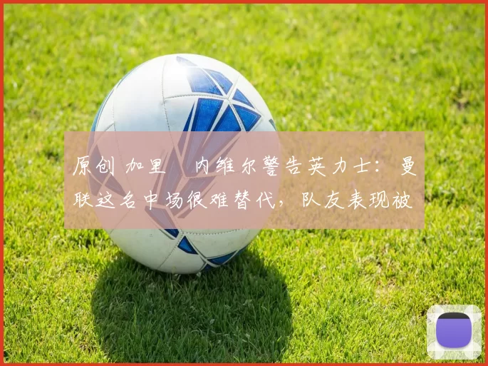 原创 加里・内维尔警告英力士:曼联这名中场很难替代,队友表现被赞 “离谱”