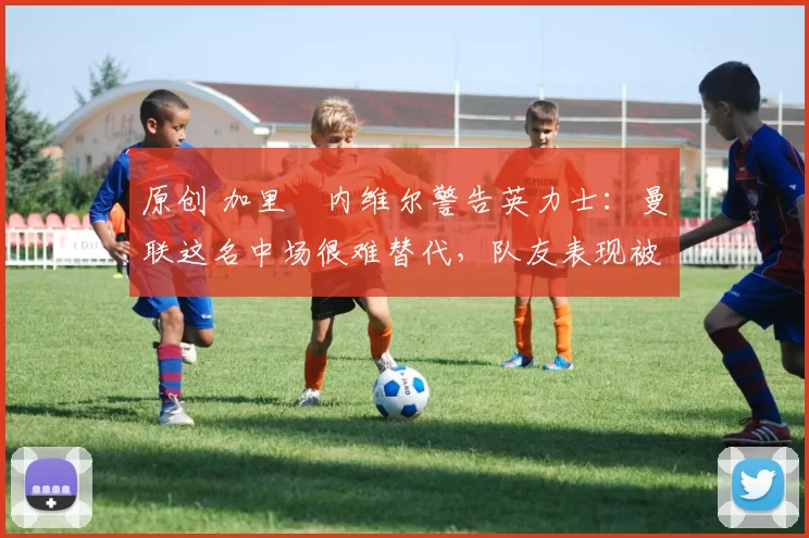 原创 加里・内维尔警告英力士：曼联这名中场很难替代，队友表现被赞 “离谱”