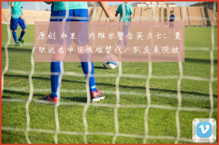 原创 加里・内维尔警告英力士：曼联这名中场很难替代，队友表现被赞 “离谱”