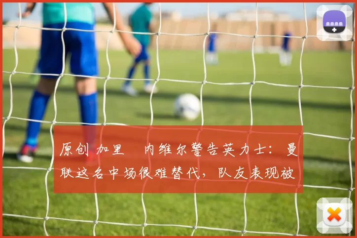 原创 加里・内维尔警告英力士：曼联这名中场很难替代，队友表现被赞 “离谱”