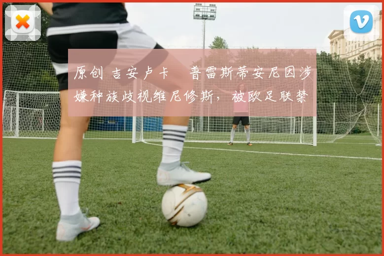 原创 吉安卢卡・普雷斯蒂安尼因涉嫌种族歧视维尼修斯,被欧足联禁赛