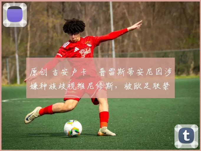 原创 吉安卢卡・普雷斯蒂安尼因涉嫌种族歧视维尼修斯，被欧足联禁赛
