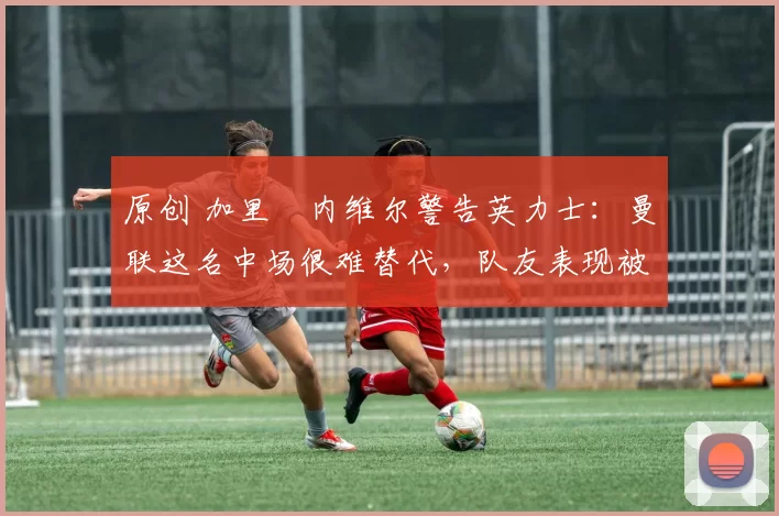 原创 加里・内维尔警告英力士：曼联这名中场很难替代，队友表现被赞 “离谱”