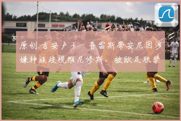 原创 吉安卢卡・普雷斯蒂安尼因涉嫌种族歧视维尼修斯，被欧足联禁赛